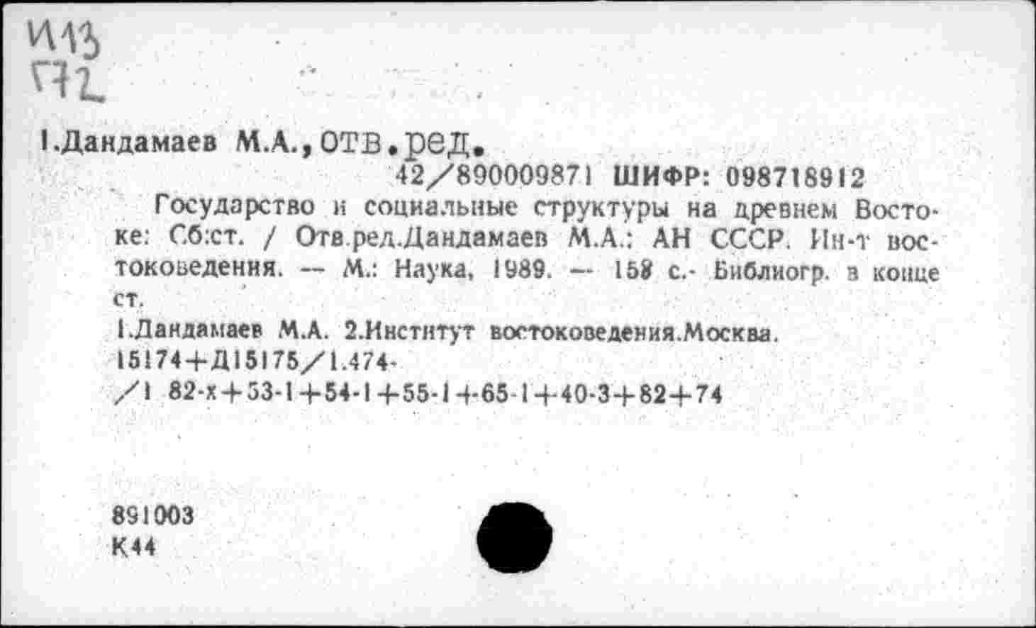 ﻿1.Дандамаев М.А., ОТВ.реД.
42/890009871 ШИФР: 098718912
Государство и социальные структуры на древнем Востоке: Сб:ст. / Отв ред.Дандамаев М.А.: АН СССР. Ин-т востоковедения. -- М.: Наука, 1989. — 158 с.- Библиогр. в конце ст.
1-Дандамаев М.А. 2.Институт востоковедения.Москва.
15174+Д15175/1.474-
/1 82-Х + 53-1+54-1+55-1+65-1+40-3+82+74
891003
К44